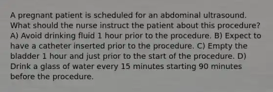 A pregnant patient is scheduled for an abdominal ultrasound. What should the nurse instruct the patient about this procedure? A) Avoid drinking fluid 1 hour prior to the procedure. B) Expect to have a catheter inserted prior to the procedure. C) Empty the bladder 1 hour and just prior to the start of the procedure. D) Drink a glass of water every 15 minutes starting 90 minutes before the procedure.