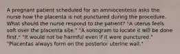 A pregnant patient scheduled for an amniocentesis asks the nurse how the placenta is not punctured during the procedure. What should the nurse respond to the patient? "A uterus feels soft over the placenta site." "A sonogram to locate it will be done first." "It would not be harmful even if it were punctured." "Placentas always form on the posterior uterine wall."