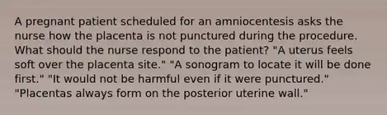 A pregnant patient scheduled for an amniocentesis asks the nurse how the placenta is not punctured during the procedure. What should the nurse respond to the patient? "A uterus feels soft over the placenta site." "A sonogram to locate it will be done first." "It would not be harmful even if it were punctured." "Placentas always form on the posterior uterine wall."