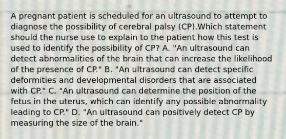 A pregnant patient is scheduled for an ultrasound to attempt to diagnose the possibility of cerebral palsy (CP).Which statement should the nurse use to explain to the patient how this test is used to identify the possibility of CP? A. "An ultrasound can detect abnormalities of the brain that can increase the likelihood of the presence of CP." B. "An ultrasound can detect specific deformities and developmental disorders that are associated with CP." C. "An ultrasound can determine the position of the fetus in the uterus, which can identify any possible abnormality leading to CP." D. "An ultrasound can positively detect CP by measuring the size of the brain."