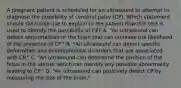 A pregnant patient is scheduled for an ultrasound to attempt to diagnose the possibility of cerebral palsy (CP). Which statement should the nurse use to explain to the patient how this test is used to identify the possibility of CP? A. "An ultrasound can detect abnormalities of the brain that can increase the likelihood of the presence of CP." B. "An ultrasound can detect specific deformities and developmental disorders that are associated with CP." C. "An ultrasound can determine the position of the fetus in the uterus, which can identify any possible abnormality leading to CP." D. "An ultrasound can positively detect CP by measuring the size of the brain."