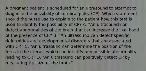 A pregnant patient is scheduled for an ultrasound to attempt to diagnose the possibility of cerebral palsy (CP). Which statement should the nurse use to explain to the patient how this test is used to identify the possibility of CP? A. "An ultrasound can detect abnormalities of <a href='https://www.questionai.com/knowledge/kLMtJeqKp6-the-brain' class='anchor-knowledge'>the brain</a> that can increase the likelihood of the presence of CP." B. "An ultrasound can detect specific deformities and developmental disorders that are associated with CP." C. "An ultrasound can determine the position of the fetus in the uterus, which can identify any possible abnormality leading to CP." D. "An ultrasound can positively detect CP by measuring the size of the brain."