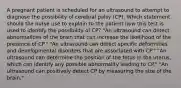 A pregnant patient is scheduled for an ultrasound to attempt to diagnose the possibility of cerebral palsy (CP). Which statement should the nurse use to explain to the patient how this test is used to identify the possibility of CP? "An ultrasound can detect abnormalities of the brain that can increase the likelihood of the presence of CP." "An ultrasound can detect specific deformities and developmental disorders that are associated with CP." "An ultrasound can determine the position of the fetus in the uterus, which can identify any possible abnormality leading to CP." "An ultrasound can positively detect CP by measuring the size of the brain."