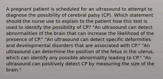 A pregnant patient is scheduled for an ultrasound to attempt to diagnose the possibility of cerebral palsy (CP). Which statement should the nurse use to explain to the patient how this test is used to identify the possibility of CP? "An ultrasound can detect abnormalities of the brain that can increase the likelihood of the presence of CP." "An ultrasound can detect specific deformities and developmental disorders that are associated with CP." "An ultrasound can determine the position of the fetus in the uterus, which can identify any possible abnormality leading to CP." "An ultrasound can positively detect CP by measuring the size of the brain."