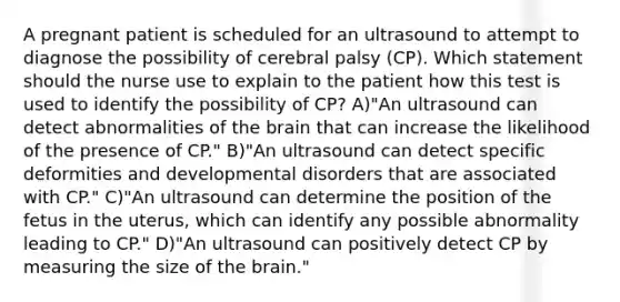 A pregnant patient is scheduled for an ultrasound to attempt to diagnose the possibility of cerebral palsy (CP). Which statement should the nurse use to explain to the patient how this test is used to identify the possibility of CP? A)"An ultrasound can detect abnormalities of the brain that can increase the likelihood of the presence of CP." B)"An ultrasound can detect specific deformities and developmental disorders that are associated with CP." C)"An ultrasound can determine the position of the fetus in the uterus, which can identify any possible abnormality leading to CP." D)"An ultrasound can positively detect CP by measuring the size of the brain."