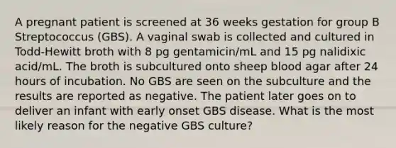 A pregnant patient is screened at 36 weeks gestation for group B Streptococcus (GBS). A vaginal swab is collected and cultured in Todd-Hewitt broth with 8 pg gentamicin/mL and 15 pg nalidixic acid/mL. The broth is subcultured onto sheep blood agar after 24 hours of incubation. No GBS are seen on the subculture and the results are reported as negative. The patient later goes on to deliver an infant with early onset GBS disease. What is the most likely reason for the negative GBS culture?