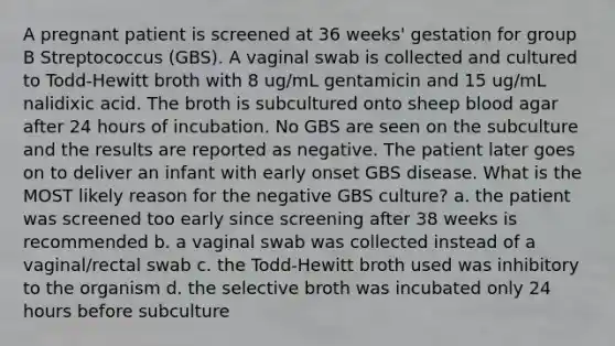 A pregnant patient is screened at 36 weeks' gestation for group B Streptococcus (GBS). A vaginal swab is collected and cultured to Todd-Hewitt broth with 8 ug/mL gentamicin and 15 ug/mL nalidixic acid. The broth is subcultured onto sheep blood agar after 24 hours of incubation. No GBS are seen on the subculture and the results are reported as negative. The patient later goes on to deliver an infant with early onset GBS disease. What is the MOST likely reason for the negative GBS culture? a. the patient was screened too early since screening after 38 weeks is recommended b. a vaginal swab was collected instead of a vaginal/rectal swab c. the Todd-Hewitt broth used was inhibitory to the organism d. the selective broth was incubated only 24 hours before subculture