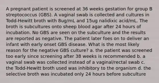 A pregnant patient is screened at 36 weeks gestation for group B streptococcus (GBS). A vaginal swab is collected and cultures in Todd-Hewitt broth with 8ug/mL and 15ug nalidixic acid/mL. The broth is subcultures onto sheep blood agar after 24 hours of incubation. No GBS are seen on the subculture and the results are reported as negative. The patient later foes on to deliver an infant with early onset GBS disease. What is the most likely reason for the negative GBS culture? a. the patient was screened too early since screening after 38 weeks is recommended b. a vaginal swab was collected instead of a vaginal/rectal swab c. the Todd-Hewitt broth used was inhibitory to the organism d. the selective broth was incubated only 24 hours before subculture