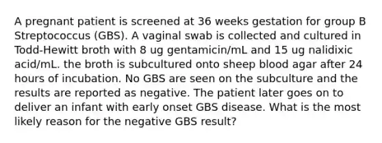 A pregnant patient is screened at 36 weeks gestation for group B Streptococcus (GBS). A vaginal swab is collected and cultured in Todd-Hewitt broth with 8 ug gentamicin/mL and 15 ug nalidixic acid/mL. the broth is subcultured onto sheep blood agar after 24 hours of incubation. No GBS are seen on the subculture and the results are reported as negative. The patient later goes on to deliver an infant with early onset GBS disease. What is the most likely reason for the negative GBS result?