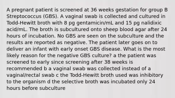 A pregnant patient is screened at 36 weeks gestation for group B Streptococcus (GBS). A vaginal swab is collected and cultured in Todd-Hewitt broth with 8 pg gentamicin/mL and 15 pg nalidixic acid/mL. The broth is subcultured onto sheep blood agar after 24 hours of incubation. No GBS are seen on the subculture and the results are reported as negative. The patient later goes on to deliver an infant with early onset GBS disease. What is the most likely reason for the negative GBS culture? a the patient was screened to early since screening after 38 weeks is recommended b a vaginal swab was collected instead of a vaginal/rectal swab c the Todd-Hewitt broth used was inhibitory to the organism d the selective broth was incubated only 24 hours before subculture