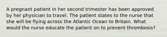 A pregnant patient in her second trimester has been approved by her physician to travel. The patient states to the nurse that she will be flying across the Atlantic Ocean to Britain. What would the nurse educate the patient on to prevent thrombosis?