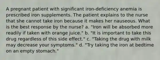 A pregnant patient with significant iron-deficiency anemia is prescribed iron supplements. The patient explains to the nurse that she cannot take iron because it makes her nauseous. What is the best response by the nurse? a. "Iron will be absorbed more readily if taken with orange juice." b. "It is important to take this drug regardless of this side effect." c. "Taking the drug with milk may decrease your symptoms." d. "Try taking the iron at bedtime on an empty stomach."