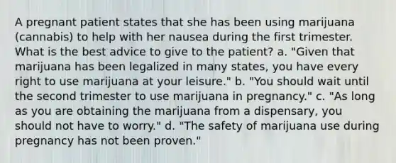 A pregnant patient states that she has been using marijuana (cannabis) to help with her nausea during the first trimester. What is the best advice to give to the patient? a. "Given that marijuana has been legalized in many states, you have every right to use marijuana at your leisure." b. "You should wait until the second trimester to use marijuana in pregnancy." c. "As long as you are obtaining the marijuana from a dispensary, you should not have to worry." d. "The safety of marijuana use during pregnancy has not been proven."