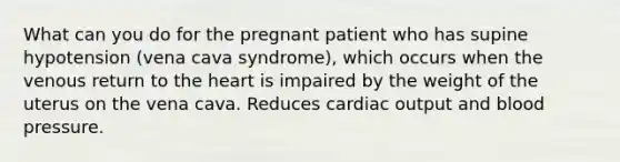 What can you do for the pregnant patient who has supine hypotension (vena cava syndrome), which occurs when the venous return to the heart is impaired by the weight of the uterus on the vena cava. Reduces cardiac output and blood pressure.