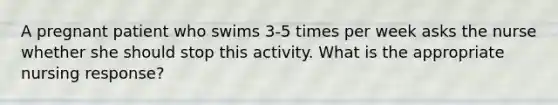 A pregnant patient who swims 3-5 times per week asks the nurse whether she should stop this activity. What is the appropriate nursing response?