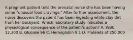 A pregnant patient tells the prenatal nurse she has been having some "unusual food cravings." After further assessment, the nurse discovers the patient has been ingesting white clay dirt from her backyard. Which laboratory study indicates a physiological consequence of the patient's action? A. WBC 12,300 B. Glucose 96 C. Hemoglobin 9.1 D. Platelets of 250,000