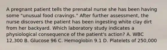 A pregnant patient tells the prenatal nurse she has been having some "unusual food cravings." After further assessment, the nurse discovers the patient has been ingesting white clay dirt from her backyard. Which laboratory study indicates a physiological consequence of the patient's action? A. WBC 12,300 B. Glucose 96 C. Hemoglobin 9.1 D. Platelets of 250,000