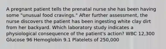 A pregnant patient tells the prenatal nurse she has been having some "unusual food cravings." After further assessment, the nurse discovers the patient has been ingesting white clay dirt from her backyard. Which laboratory study indicates a physiological consequence of the patient's action? WBC 12,300 Glucose 96 Hemoglobin 9.1 Platelets of 250,000