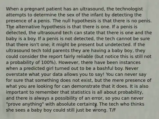 When a pregnant patient has an ultrasound, the technologist attempts to determine the sex of the infant by detecting the presence of a penis. The null hypothesis is that there is no penis. The alternative hypothesis is that there is one. If a penis is detected, the ultrasound tech can state that there is one and the baby is a boy. If a penis is not detected, the tech cannot be sure that there isn't one; it might be present but undetected. If the ultrasound tech told parents they are having a baby boy, they could consider the report fairly reliable (but notice this is still not a probability of 100%). However, there have been instances when a predicted girl turned out to be a bashful boy. Never overstate what your data allows you to say! You can never say for sure that something does not exist, but the mere presence of what you are looking for can demonstrate that it does. It is also important to remember that statistics is all about probability, and there is always a possibility of an error, so you can never "prove anything" with absolute certainty. The tech who thinks she sees a baby boy could still just be wrong. T/F