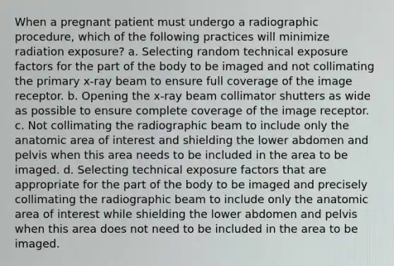 When a pregnant patient must undergo a radiographic procedure, which of the following practices will minimize radiation exposure? a. Selecting random technical exposure factors for the part of the body to be imaged and not collimating the primary x-ray beam to ensure full coverage of the image receptor. b. Opening the x-ray beam collimator shutters as wide as possible to ensure complete coverage of the image receptor. c. Not collimating the radiographic beam to include only the anatomic area of interest and shielding the lower abdomen and pelvis when this area needs to be included in the area to be imaged. d. Selecting technical exposure factors that are appropriate for the part of the body to be imaged and precisely collimating the radiographic beam to include only the anatomic area of interest while shielding the lower abdomen and pelvis when this area does not need to be included in the area to be imaged.