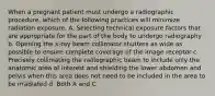 When a pregnant patient must undergo a radiographic procedure, which of the following practices will minimize radiation exposure. A. Selecting technical exposure factors that are appropriate for the part of the body to undergo radiography b. Opening the x-ray beam collimator shutters as wide as possible to ensure complete coverage of the image receptor c. Precisely collimating the radiographic beam to include only the anatomic area of interest and shielding the lower abdomen and pelvis when this area does not need to be included in the area to be irradiated d. Both A and C