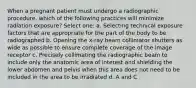 When a pregnant patient must undergo a radiographic procedure, which of the following practices will minimize radiation exposure? Select one: a. Selecting technical exposure factors that are appropriate for the part of the body to be radiographed b. Opening the x-ray beam collimator shutters as wide as possible to ensure complete coverage of the image receptor c. Precisely collimating the radiographic beam to include only the anatomic area of interest and shielding the lower abdomen and pelvis when this area does not need to be included in the area to be irradiated d. A and C