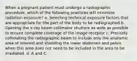 When a pregnant patient must undergo a radiographic procedure, which of the following practices will minimize radiation exposure? a. Selecting technical exposure factors that are appropriate for the part of the body to be radiographed b. Opening the x-ray beam collimator shutters as wide as possible to ensure complete coverage of the image receptor c. Precisely collimating the radiographic beam to include only the anatomic area of interest and shielding the lower abdomen and pelvis when this area does not need to be included in the area to be irradiated. d. A and C