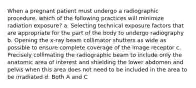 When a pregnant patient must undergo a radiographic procedure, which of the following practices will minimize radiation exposure? a. Selecting technical exposure factors that are appropriate for the part of the body to undergo radiography b. Opening the x-ray beam collimator shutters as wide as possible to ensure complete coverage of the image receptor c. Precisely collimating the radiographic beam to include only the anatomic area of interest and shielding the lower abdomen and pelvis when this area does not need to be included in the area to be irradiated d. Both A and C