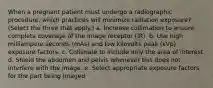 When a pregnant patient must undergo a radiographic procedure, which practices will minimize radiation exposure? (Select the three that apply.) a. Increase collimation to ensure complete coverage of the image receptor (IR). b. Use high milliampere seconds (mAs) and low kilovolts peak (kVp) exposure factors. c. Collimate to include only the area of interest. d. Shield the abdomen and pelvis whenever this does not interfere with the image. e. Select appropriate exposure factors for the part being imaged