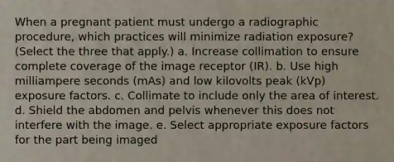 When a pregnant patient must undergo a radiographic procedure, which practices will minimize radiation exposure? (Select the three that apply.) a. Increase collimation to ensure complete coverage of the image receptor (IR). b. Use high milliampere seconds (mAs) and low kilovolts peak (kVp) exposure factors. c. Collimate to include only the area of interest. d. Shield the abdomen and pelvis whenever this does not interfere with the image. e. Select appropriate exposure factors for the part being imaged