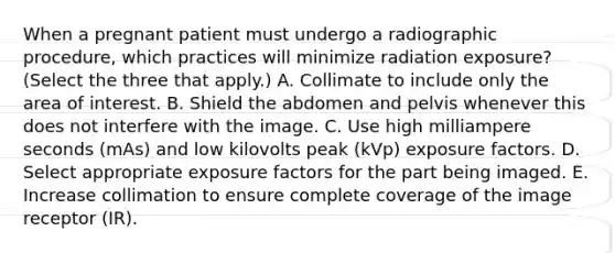 When a pregnant patient must undergo a radiographic procedure, which practices will minimize radiation exposure? (Select the three that apply.) A. Collimate to include only the area of interest. B. Shield the abdomen and pelvis whenever this does not interfere with the image. C. Use high milliampere seconds (mAs) and low kilovolts peak (kVp) exposure factors. D. Select appropriate exposure factors for the part being imaged. E. Increase collimation to ensure complete coverage of the image receptor (IR).