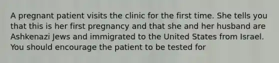 A pregnant patient visits the clinic for the first time. She tells you that this is her first pregnancy and that she and her husband are Ashkenazi Jews and immigrated to the United States from Israel. You should encourage the patient to be tested for