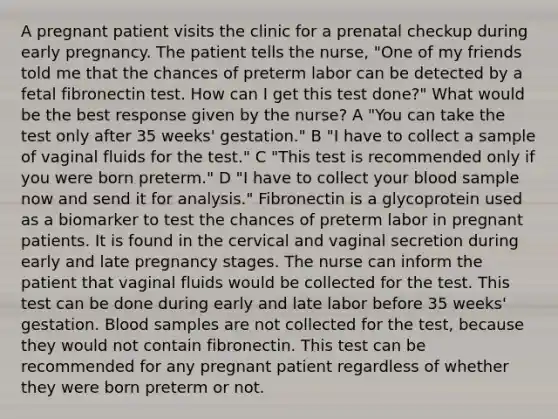 A pregnant patient visits the clinic for a prenatal checkup during early pregnancy. The patient tells the nurse, "One of my friends told me that the chances of preterm labor can be detected by a fetal fibronectin test. How can I get this test done?" What would be the best response given by the nurse? A "You can take the test only after 35 weeks' gestation." B "I have to collect a sample of vaginal fluids for the test." C "This test is recommended only if you were born preterm." D "I have to collect your blood sample now and send it for analysis." Fibronectin is a glycoprotein used as a biomarker to test the chances of preterm labor in pregnant patients. It is found in the cervical and vaginal secretion during early and late pregnancy stages. The nurse can inform the patient that vaginal fluids would be collected for the test. This test can be done during early and late labor before 35 weeks' gestation. Blood samples are not collected for the test, because they would not contain fibronectin. This test can be recommended for any pregnant patient regardless of whether they were born preterm or not.