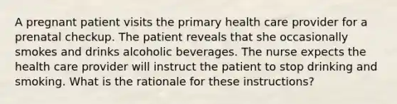 A pregnant patient visits the primary health care provider for a prenatal checkup. The patient reveals that she occasionally smokes and drinks alcoholic beverages. The nurse expects the health care provider will instruct the patient to stop drinking and smoking. What is the rationale for these instructions?