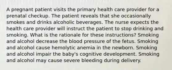 A pregnant patient visits the primary health care provider for a prenatal checkup. The patient reveals that she occasionally smokes and drinks alcoholic beverages. The nurse expects the health care provider will instruct the patient to stop drinking and smoking. What is the rationale for these instructions? Smoking and alcohol decrease the blood pressure of the fetus. Smoking and alcohol cause hemolytic anemia in the newborn. Smoking and alcohol impair the baby's cognitive development. Smoking and alcohol may cause severe bleeding during delivery.