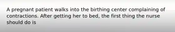 A pregnant patient walks into the birthing center complaining of contractions. After getting her to bed, the first thing the nurse should do is