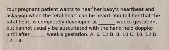 Your pregnant patient wants to hear her baby's heartbeat and asks you when the fetal heart can be heard. You tell her that the fatal heart is completely developed at _______ weeks gestation, but cannot usually be auscultated with the hand held doppler until after ______ week's gestation: A. 6, 12 B. 8, 10 C. 10, 12 D. 12, 14