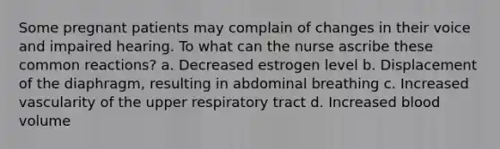 Some pregnant patients may complain of changes in their voice and impaired hearing. To what can the nurse ascribe these common reactions? a. Decreased estrogen level b. Displacement of the diaphragm, resulting in abdominal breathing c. Increased vascularity of the upper respiratory tract d. Increased blood volume