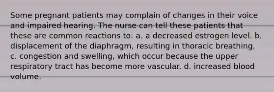 Some pregnant patients may complain of changes in their voice and impaired hearing. The nurse can tell these patients that these are common reactions to: a. a decreased estrogen level. b. displacement of the diaphragm, resulting in thoracic breathing. c. congestion and swelling, which occur because the upper respiratory tract has become more vascular. d. increased blood volume.