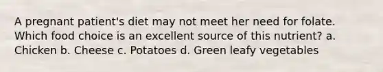 A pregnant patient's diet may not meet her need for folate. Which food choice is an excellent source of this nutrient? a. Chicken b. Cheese c. Potatoes d. Green leafy vegetables