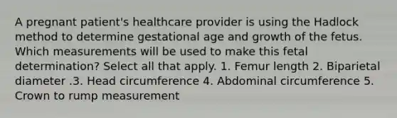 A pregnant patient's healthcare provider is using the Hadlock method to determine gestational age and growth of the fetus. Which measurements will be used to make this fetal determination? Select all that apply. 1. Femur length 2. Biparietal diameter .3. Head circumference 4. Abdominal circumference 5. Crown to rump measurement