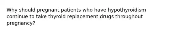 Why should pregnant patients who have hypothyroidism continue to take thyroid replacement drugs throughout pregnancy?