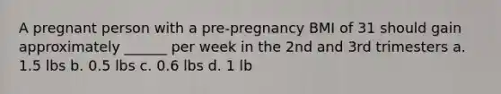 A pregnant person with a pre-pregnancy BMI of 31 should gain approximately ______ per week in the 2nd and 3rd trimesters a. 1.5 lbs b. 0.5 lbs c. 0.6 lbs d. 1 lb