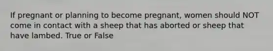 If pregnant or planning to become pregnant, women should NOT come in contact with a sheep that has aborted or sheep that have lambed. True or False