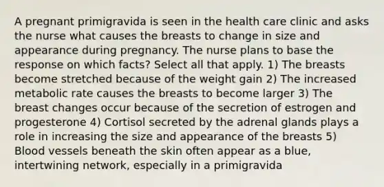 A pregnant primigravida is seen in the health care clinic and asks the nurse what causes the breasts to change in size and appearance during pregnancy. The nurse plans to base the response on which facts? Select all that apply. 1) The breasts become stretched because of the weight gain 2) The increased metabolic rate causes the breasts to become larger 3) The breast changes occur because of the secretion of estrogen and progesterone 4) Cortisol secreted by the adrenal glands plays a role in increasing the size and appearance of the breasts 5) Blood vessels beneath the skin often appear as a blue, intertwining network, especially in a primigravida