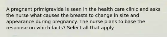 A pregnant primigravida is seen in the health care clinic and asks the nurse what causes the breasts to change in size and appearance during pregnancy. The nurse plans to base the response on which facts? Select all that apply.