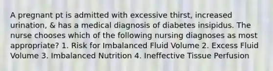 A pregnant pt is admitted with excessive thirst, increased urination, & has a medical diagnosis of diabetes insipidus. The nurse chooses which of the following nursing diagnoses as most appropriate? 1. Risk for Imbalanced Fluid Volume 2. Excess Fluid Volume 3. Imbalanced Nutrition 4. Ineffective Tissue Perfusion