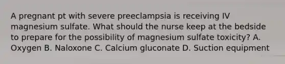 A pregnant pt with severe preeclampsia is receiving IV magnesium sulfate. What should the nurse keep at the bedside to prepare for the possibility of magnesium sulfate toxicity? A. Oxygen B. Naloxone C. Calcium gluconate D. Suction equipment