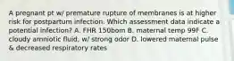 A pregnant pt w/ premature rupture of membranes is at higher risk for postpartum infection. Which assessment data indicate a potential infection? A. FHR 150bom B. maternal temp 99F C. cloudy amniotic fluid, w/ strong odor D. lowered maternal pulse & decreased respiratory rates