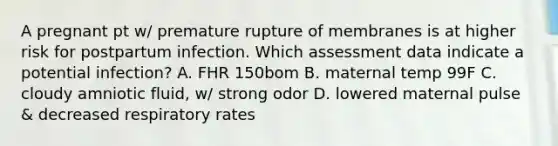 A pregnant pt w/ premature rupture of membranes is at higher risk for postpartum infection. Which assessment data indicate a potential infection? A. FHR 150bom B. maternal temp 99F C. cloudy amniotic fluid, w/ strong odor D. lowered maternal pulse & decreased respiratory rates